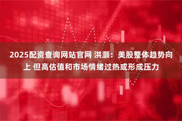 2025配资查询网站官网 洪灏：美股整体趋势向上 但高估值和市场情绪过热或形成压力