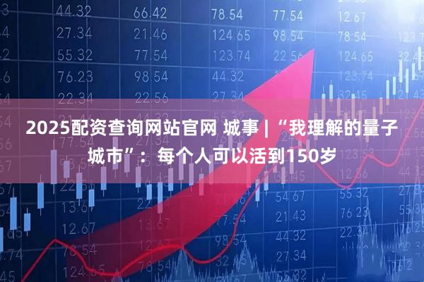 2025配资查询网站官网 城事 | “我理解的量子城市”：每个人可以活到150岁