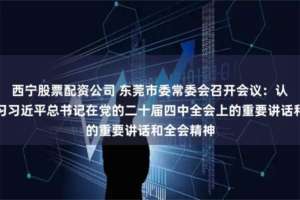 西宁股票配资公司 东莞市委常委会召开会议：认真传达学习习近平总书记在党的二十届四中全会上的重要讲话和全会精神