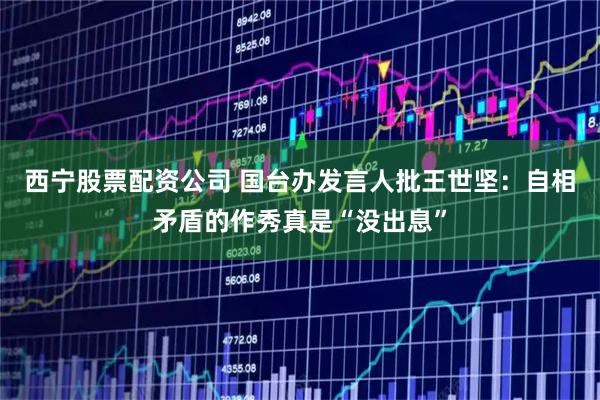 西宁股票配资公司 国台办发言人批王世坚：自相矛盾的作秀真是“没出息”