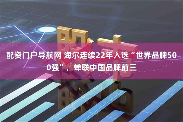 配资门户导航网 海尔连续22年入选“世界品牌500强”，蝉联中国品牌前三