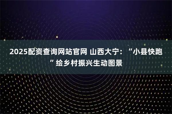 2025配资查询网站官网 山西大宁：“小县快跑”绘乡村振兴生动图景