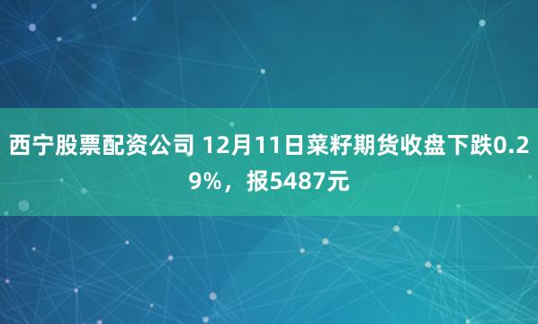 西宁股票配资公司 12月11日菜籽期货收盘下跌0.29%，报5487元