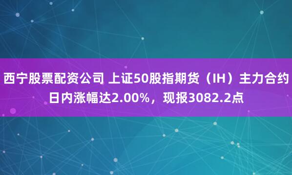 西宁股票配资公司 上证50股指期货（IH）主力合约日内涨幅达2.00%，现报3082.2点